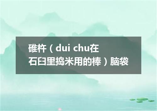 碓杵（dui chu在石臼里捣米用的棒）脑袋