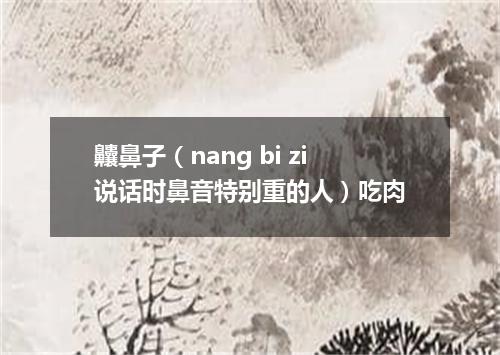 齉鼻子（nang bi zi说话时鼻音特别重的人）吃肉